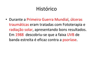 Histórico Durante a  Primeira Guerra Mundial ,  úlceras traumáticas  eram tratadas com Fototerapia e  radiação solar , apresentando bons resultados. Em  1988   descobriu-se que a faixa  UVB  de banda estreita é eficaz contra a  psoríase . 