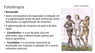 Fototerapia
• Bronzeado:
• Outra consequência da exposição à radiação UV
é a pigmentação tardia da pele conhecida como
bronzeado ou pigmentação de melanina.
• A pigmentação de melanina da pele é de dois
tipos:
• - Constitutiva -> a cor da pele vista em
diferentes raças e determinada apenas por
fatores genéticos.
• - Facultativa -> o aumento reversível do
bronzeado em resposta à radiação UV e outros
estímulos externos.
Cap 16: Ultravioleta
 