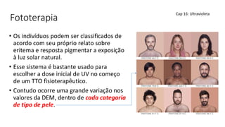Fototerapia
• Os indivíduos podem ser classificados de
acordo com seu próprio relato sobre
eritema e resposta pigmentar a exposição
à luz solar natural.
• Esse sistema é bastante usado para
escolher a dose inicial de UV no começo
de um TTO fisioterapêutico.
• Contudo ocorre uma grande variação nos
valores da DEM, dentro de cada categoria
de tipo de pele.
Cap 16: Ultravioleta
 