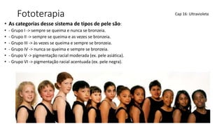 Fototerapia
• As categorias desse sistema de tipos de pele são:
• - Grupo I -> sempre se queima e nunca se bronzeia.
• - Grupo II -> sempre se queima e as vezes se bronzeia.
• - Grupo III -> às vezes se queima e sempre se bronzeia.
• - Grupo IV -> nunca se queima e sempre se bronzeia.
• - Grupo V -> pigmentação racial moderada (ex. pele asiática).
• - Grupo VI -> pigmentação racial acentuada (ex. pele negra).
Cap 16: Ultravioleta
 