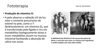 Fototerapia
• Produção de vitamina D:
• A pele absorve a radiação UV da luz
solar e converte precursores de
esterol na pele, como o 7-
deidrocolesterol, em vitamina D₃, que
é transformada pelo fígado e rins em
metabólitos biologicamente ativos e
esses metabólitos atuam na mucosa
intestinal facilitando a absorção de
cálcio nos ossos.
Cap 16: Ultravioleta
A deficiência de vitamina D. No escuro dos países do
Norte, e uma das suas curas: as crianças com raquitismo,
e sendo tratados com raios ultra-violeta
 