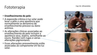 Fototerapia
• Envelhecimento da pele:
• A exposição crônica à luz solar pode
levar a pele a uma aparência que
normalmente se denomina de
envelhecimento precoce ou dano
actínico.
• As alterações clínicas associadas ao
envelhecimento da pele incluem a
aparência seca, áspera, semelhante ao
couro, flacidez com rugas e várias
alterações pigmentares.
• Essas alterações provavelmente estão
associadas ao componente UV Da luz
solar.
Cap 16: Ultravioleta
 
