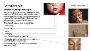 Fototerapia
• Fototerapia/fotoquimioterapia:
• O TTO de doenças através da exposição à
radiação UV é denominado fototerapia.
• O TTO combinado de radiação UV com um
agente fotosensibilizador (psoraleno) é
denominado Fotoquimioterapia.
• Doenças tratadas com terapia UV:
• - Psoríase;
• - Eczema;
• - Acne;
• - Vitiligo;
• - Pitríase liquenóide crônica;
• - Erupção polimórfica pela luz (e outros
distúrbios fotossensíveis);
• - Prurido (particularmente relacionado a
doença renal).
Cap 16: Ultravioleta
 