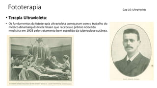 Fototerapia
• Terapia Ultravioleta:
• Os fundamentos da fototerapia ultravioleta começaram com o trabalho do
médico dinamarquês Niels Finsen que recebeu o prêmio nobel da
medicina em 1903 pelo tratamento bem sucedido da tuberculose cutânea.
Cap 16: Ultravioleta
 