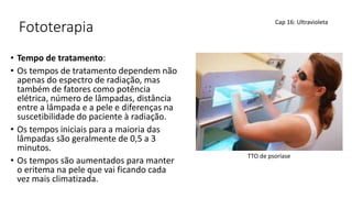 Fototerapia
• Tempo de tratamento:
• Os tempos de tratamento dependem não
apenas do espectro de radiação, mas
também de fatores como potência
elétrica, número de lâmpadas, distância
entre a lâmpada e a pele e diferenças na
suscetibilidade do paciente à radiação.
• Os tempos iniciais para a maioria das
lâmpadas são geralmente de 0,5 a 3
minutos.
• Os tempos são aumentados para manter
o eritema na pele que vai ficando cada
vez mais climatizada.
Cap 16: Ultravioleta
TTO de psoríase
 