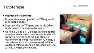 Fototerapia
• Regimes de tratamento:
• Para psoríase os programas de TTO agora são
bem estabelecidos.
• Os protocolos de TTO para outros distúrbios
ainda carecem de desenvolvimento.
• No Reino Unido o TTO de psoríase é feito três
vezes por semana (isso está sendo modificado
porque o eritema de PUVA não atinge o
máximo em 48 horas mas sim em 72 horas, o
que estava causando queimaduras). Muitas
unidades estão mudando o protocolo de três
para duas vezes por semana.
Cap 16: Ultravioleta
 