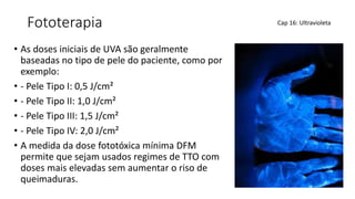 Fototerapia
• As doses iniciais de UVA são geralmente
baseadas no tipo de pele do paciente, como por
exemplo:
• - Pele Tipo I: 0,5 J/cm²
• - Pele Tipo II: 1,0 J/cm²
• - Pele Tipo III: 1,5 J/cm²
• - Pele Tipo IV: 2,0 J/cm²
• A medida da dose fototóxica mínima DFM
permite que sejam usados regimes de TTO com
doses mais elevadas sem aumentar o riso de
queimaduras.
Cap 16: Ultravioleta
 