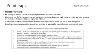 Fototerapia
• Efeitos colaterais:
• Os principais efeitos colaterais a curto prazo são o eritema e náusea.
• O eritema por PUVA, tem surgimento tardio em comparação com o UVB, pode persistir por uma semana
ou mais e pode estar associado a prurido intenso.
• A náusea é bastante comum com o 8-metoxipsoraleno oral durante 1-4 horas após a ingestão.
• Em alguns casos, esse problema pode ser vencido se a droga for ingerida junto com comida leve.
Cap 16: Ultravioleta
 