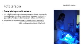 Fototerapia
• Dosimetria para ultravioleta:
• Um cálculo simples permite que seja determinado o tempo de
exposição para uma dose prescrita em Joules por centímetro
quadrado (J/cm²) e um dosímetro com leitura em mW/cm²:
• Tempo de tratamento = (1000 X (dose prescrita em J/cm²))
• (60 X medida de irradiância (Mw/cm²))
Cap 16: Ultravioleta
 