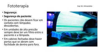 Fototerapia
• Segurança:
• Segurança do paciente:
• Os pacientes não devem ficar em
contato com lâmpadas
descobertas.
• Em unidades de alta pressão
sempre deve ter um filtro entre o
paciente e a lâmpada.
• Em cabines fechadas deve haver
portas que se abram com
facilidade de dentro para fora.
Cap 16: Ultravioleta
 
