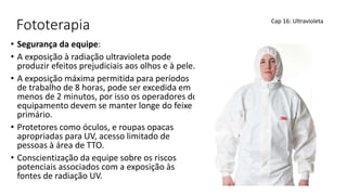 Fototerapia
• Segurança da equipe:
• A exposição à radiação ultravioleta pode
produzir efeitos prejudiciais aos olhos e à pele.
• A exposição máxima permitida para períodos
de trabalho de 8 horas, pode ser excedida em
menos de 2 minutos, por isso os operadores do
equipamento devem se manter longe do feixe
primário.
• Protetores como óculos, e roupas opacas
apropriadas para UV, acesso limitado de
pessoas à área de TTO.
• Conscientização da equipe sobre os riscos
potenciais associados com a exposição às
fontes de radiação UV.
Cap 16: Ultravioleta
 