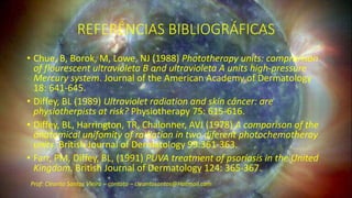 REFERÊNCIAS BIBLIOGRÁFICAS
• Chue, B, Borok, M, Lowe, NJ (1988) Phototherapy units: comprarison
of flourescent ultravioleta B and ultravioleta A units high-pressure
Mercury system. Journal of the American Academy of Dermatology
18: 641-645.
• Diffey, BL (1989) Ultraviolet radiation and skin câncer: are
physiotherpists at risk? Physiotherapy 75: 615-616.
• Diffey, BL, Harrington, TR, Chalonner, AVJ (1978) A comparison of the
anatomical unifomity of radiation in two diferent photochemotheray
units. British Journal of Dermatology 99:361-363.
• Farr, PM, Diffey, BL, (1991) PUVA treatment of psoríasis in the United
Kingdom. British Journal of Dermatology 124: 365-367.
Prof: Cleanto Santos Vieira – contato – cleantosantos@Hotmail.com
 