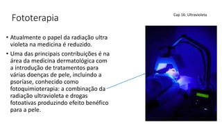 Fototerapia
• Atualmente o papel da radiação ultra
violeta na medicina é reduzido.
• Uma das principais contribuições é na
área da medicina dermatológica com
a introdução de tratamentos para
várias doenças de pele, incluindo a
psoríase, conhecido como
fotoquimioterapia: a combinação da
radiação ultravioleta e drogas
fotoativas produzindo efeito benéfico
para a pele.
Cap 16: Ultravioleta
 