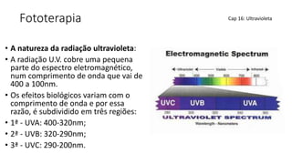 Fototerapia
• A natureza da radiação ultravioleta:
• A radiação U.V. cobre uma pequena
parte do espectro eletromagnético,
num comprimento de onda que vai de
400 a 100nm.
• Os efeitos biológicos variam com o
comprimento de onda e por essa
razão, é subdividido em três regiões:
• 1ª - UVA: 400-320nm;
• 2ª - UVB: 320-290nm;
• 3ª - UVC: 290-200nm.
Cap 16: Ultravioleta
 