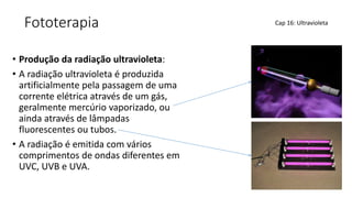 Fototerapia
• Produção da radiação ultravioleta:
• A radiação ultravioleta é produzida
artificialmente pela passagem de uma
corrente elétrica através de um gás,
geralmente mercúrio vaporizado, ou
ainda através de lâmpadas
fluorescentes ou tubos.
• A radiação é emitida com vários
comprimentos de ondas diferentes em
UVC, UVB e UVA.
Cap 16: Ultravioleta
 