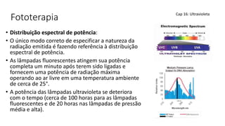 Fototerapia
• Distribuição espectral de potência:
• O único modo correto de especificar a natureza da
radiação emitida é fazendo referência à distribuição
espectral de potência.
• As lâmpadas fluorescentes atingem sua potência
completa um minuto após terem sido ligadas e
fornecem uma potência de radiação máxima
operando ao ar livre em uma temperatura ambiente
de cerca de 25°.
• A potência das lâmpadas ultravioleta se deteriora
com o tempo (cerca de 100 horas para as lâmpadas
fluorescentes e de 20 horas nas lâmpadas de pressão
média e alta).
Cap 16: Ultravioleta
 