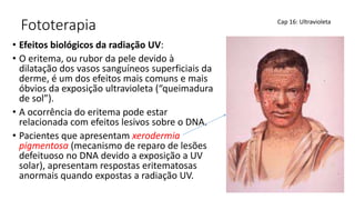 Fototerapia
• Efeitos biológicos da radiação UV:
• O eritema, ou rubor da pele devido à
dilatação dos vasos sanguíneos superficiais da
derme, é um dos efeitos mais comuns e mais
óbvios da exposição ultravioleta (“queimadura
de sol”).
• A ocorrência do eritema pode estar
relacionada com efeitos lesivos sobre o DNA.
• Pacientes que apresentam xerodermia
pigmentosa (mecanismo de reparo de lesões
defeituoso no DNA devido a exposição a UV
solar), apresentam respostas eritematosas
anormais quando expostas a radiação UV.
Cap 16: Ultravioleta
 