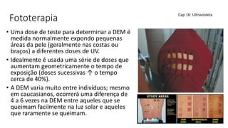 Fototerapia
• Uma dose de teste para determinar a DEM é
medida normalmente expondo pequenas
áreas da pele (geralmente nas costas ou
braços) a diferentes doses de UV.
• Idealmente é usada uma série de doses que
aumentam geometricamente o tempo de
exposição (doses sucessivas ↑ o tempo
cerca de 40%).
• A DEM varia muito entre indivíduos; mesmo
em caucasianos, ocorrerá uma diferença de
4 a 6 vezes na DEM entre aqueles que se
queimam facilmente na luz solar e aqueles
que raramente se queimam.
Cap 16: Ultravioleta
 