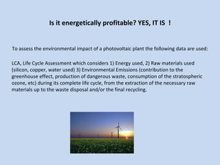 Is it energetically profitable? YES, IT IS  ! To assess the environmental impact of a photovoltaic plant the following data are used: LCA, Life Cycle Assessment which considers 1) Energy used, 2) Raw materials used  (silicon, copper, water used) 3) Environmental Emissions (contribution to the greenhouse effect, production of dangerous waste, consumption of the stratospheric ozone, etc) during its complete life cycle, from the extraction of the necessary raw  materials up to the waste disposal and/or the final recycling. 