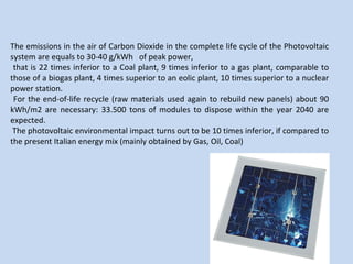 The emissions in the air of Carbon Dioxide in the complete life cycle of the Photovoltaic system are equals to 30-40 g/kWh  of peak power, that is 22 times inferior to a Coal plant, 9 times inferior to a gas plant, comparable to those of a biogas plant, 4 times superior to an eolic plant, 10 times superior to a nuclear power station. For the end-of-life recycle (raw materials used again to rebuild new panels) about 90 kWh/m2 are necessary: 33.500 tons of modules to dispose within the year 2040 are expected. The photovoltaic environmental impact turns out to be 10 times inferior, if compared to the present Italian energy mix (mainly obtained by Gas, Oil, Coal) 