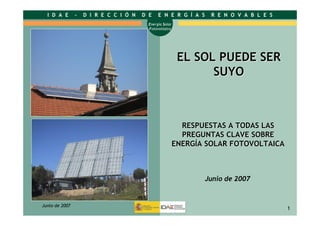 1
Energía Solar
Fotovoltaica
I D A E - D I R E C C I Ó N D E E N E R G Í A S R E N O V A B L E S
Junio de 2007
1
EL SOL PUEDE SEREL SOL PUEDE SER
SUYOSUYO
Junio de 2007
RESPUESTAS A TODAS LASRESPUESTAS A TODAS LAS
PREGUNTAS CLAVE SOBREPREGUNTAS CLAVE SOBRE
ENERGENERGÍÍA SOLAR FOTOVOLTAICAA SOLAR FOTOVOLTAICA
 