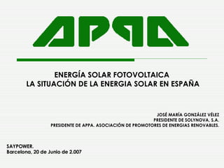 ENERGÍA SOLAR FOTOVOLTAICA  LA SITUACIÓN DE LA ENERGIA SOLAR EN ESPAÑA JOSÉ MARÍA GONZÁLEZ VÉLEZ PRESIDENTE DE SOLYNOVA, S.A. PRESIDENTE DE APPA. ASOCIACIÓN DE PROMOTORES DE ENERGIAS RENOVABLES. SAYPOWER. Barcelona, 20 de Junio de 2.007     