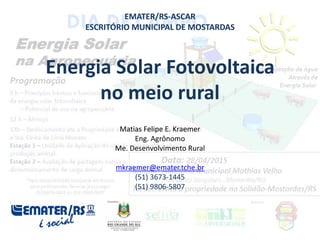 EMATER/RS-ASCAR
ESCRITÓRIO MUNICIPAL DE MOSTARDAS
Energia Solar Fotovoltaica
no meio rural
Matias Felipe E. Kraemer
Eng. Agrônomo
Me. Desenvolvimento Rural
mkraemer@emater.tche.br
(51) 3673-1445
(51) 9806-5807
 