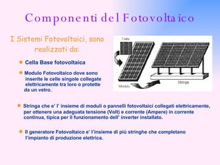 Componenti del Fotovoltaico I Sistemi Fotovoltaici, sono realizzati da: ●   Cella Base fotovoltaica ●   Modulo Fotovoltaico dove sono inserite le celle singole collegate elettricamente tra loro o protette da un vetro. ●   Stringa che e’ l’ insieme di moduli o pannelli fotovoltaici collegati elettricamente, per ottenere una adeguata tensione (Volt) e corrente (Ampere) in corrente continua, tipica per il funzionamento dell’ inverter installato.  ●   Il generatore Fotovoltaico e’ l’insieme di più stringhe che completano l’impianto di produzione elettrica. 