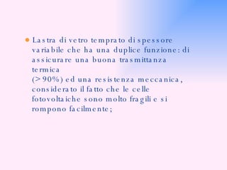 ●  Lastra di vetro temprato di spessore variabile che ha una duplice funzione: di assicurare una buona trasmittanza termica  (> 90%) ed una resistenza meccanica,  considerato il fatto che le celle  fotovoltaiche sono molto fragili e si rompono facilmente; 