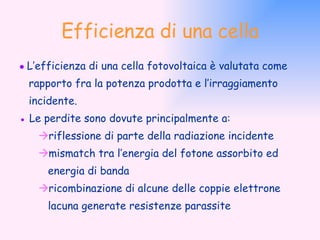 Efficienza di una cella ●  L’efficienza di una cella fotovoltaica è valutata come rapporto fra la potenza prodotta e l’irraggiamento incidente. ●   Le perdite sono dovute principalmente a:  riflessione di parte della radiazione incidente  mismatch tra l’energia del fotone assorbito ed energia di banda   ricombinazione di alcune delle coppie elettrone lacuna generate resistenze parassite 