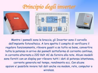 Principio degli inverter Mentre i pannelli sono le braccia, gli Inverter sono il cervello dell’impianto fotovoltaico. A loro spetta il compito di verificare il regolare funzionamento, rilevare guasti e se tutto va bene, convertire tutta la potenza in arrivo dai pannelli sottoforma di corrente continua, in corrente alternata a 220 Volt AC da fornire alla rete. Alcuni modelli sono forniti con un display per rilevare tutti i dati di potenza istantanea, corrente generata nel tempo, rendimento ecc. Con alcune opzioni e’ possibile inviare tali dati anche via modem, rete, computer o wireless. 