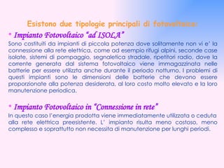 Esistono due tipologie principali di fotovoltaico: •   Impianto Fotovoltaico “ad ISOLA” Sono costituiti da impianti di piccola potenza dove solitamente non vi e’ la connessione alla rete elettrica, come ad esempio rifugi alpini, seconde case isolate, sistemi di pompaggio, segnaletica stradale, ripetitori radio, dove la corrente generata dal sistema fotovoltaico viene immagazzinata nelle batterie per essere utilizzta anche durante il periodo notturno. I problemi di questi impianti sono le dimensioni delle batterie che devono essere proporzionate alla potenza desiderata, al loro costo molto elevato e la loro manutenzione periodica. •   Impianto Fotovoltaico in “Connessione in rete” In questo caso l’energia prodotta viene immediatamente utilizzata o ceduta alla rete elettrica preesistente. L’ impianto risulta meno costoso, meno complesso e soprattutto non necessita di manutenzione per lunghi periodi. 