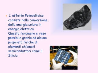 ●  L’ effetto Fotovoltaico consiste nella conversione della energia solare in energia elettrica. Questo fenomeno e’ reso possibile grazie ad alcune proprietà fisiche di elementi chiamati semiconduttori come il Silicio. 