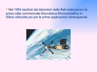 •   Nel 1954 studiosi dei laboratori della Bell realizzarono la prima cella commerciale fotovoltaica Monocristallina in Silicio utilizzata poi per le prime applicazioni aereospaziali. 