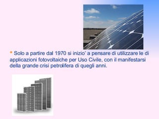 •   Solo a partire dal 1970 si inizio’ a pensare di utilizzare le di applicazioni fotovoltaiche per Uso Civile, con il manifestarsi della grande crisi petrolifera di quegli anni. 
