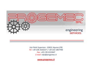 engineering
                                              services


Via Filetti Superiore - 03031 Aquino (FR)
Tel: +39 338 3103227 / +39 333 1867706
          Fax: +39 178 2222647
        E-mail: info@progemec.it

          www.progemec.it
 