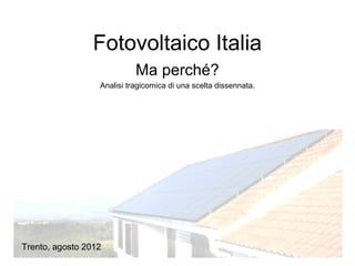 Fotovoltaico Italia
                            Ma perché?
                  Analisi tragicomica di una scelta dissennata.




Trento, agosto 2012
 