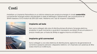 Costi
Installare un impianto fotovoltaico è un ottimo sistema per produrre energia in modo sostenibile
convertendo l’energia solare calcolandola in base al fabisogno. Solitamente per la produzione di
3KWh bastano 13-15 moduli da 200-220 watt. Vediamo ora i tipi di impianti installabili.
Impianto ad isola
Non sono collegati alla rete di distribuzionee sfruttano l’energia elettrica
prodotta in quel momento o quando è necessario, se dotati di accumulatore. Il
prezzo medio per un’isola da 3KWp si aggira intorno ai 6.000 euro.
Impianto grid connected
Sono collegati a una rete elettrica di distribuzione, agiscono da generatore di
corrente e possono attivare i dispositivi elettrici. Un impinato con potenza di 3Kw
costa intorno ai 4.000 euro.
 