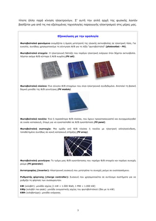 τίποτε άλλο παρά κίνηση ηλεκτρονίων. Σ’ αυτή την απλή αρχή της φυσικής λοιπόν
βασίζεται μια από τις πιο εξελιγμένες τεχνολογίες παραγωγής ηλεκτρισμού στις μέρες μας.



                                   Εξοικείωση με την ορολογία

 Φωτοβολταϊκό φαινόμενο ονομάζεται η άμεση μετατροπή της ηλιακής ακτινοβολίας σε ηλεκτρική τάση. Για
 ευκολία, συνήθως χρησιμοποιούμε τη σύντμηση Φ/Β για τη λέξη “φωτοβολταϊκό” (photovoltaic - PV).


 Φωτοβολταϊκό στοιχείο: Η ηλεκτρονική διάταξη που παράγει ηλεκτρική ενέργεια όταν δέχεται ακτινοβολία.
 Λέγεται ακόμα Φ/Β κύτταρο ή Φ/Β κυψέλη (PV cell).




 Φωτοβολταϊκό πλαίσιο: Ένα σύνολο Φ/Β στοιχείων που είναι ηλεκτρονικά συνδεδεμένα. Αποτελεί τη βασική
 δομική μονάδα της Φ/Β γεννήτριας (PV module).




 Φωτοβολταϊκό πανέλο: Ένα ή περισσότερα Φ/Β πλαίσια, που έχουν προκατασκευαστεί και συναρμολογηθεί
 σε ενιαία κατασκευή, έτοιμη για να εγκατασταθεί σε Φ/Β εγκατάσταση (PV panel).


 Φωτοβολταϊκή συστοιχία: Μια ομάδα από Φ/Β πλαίσια ή πανέλα με ηλεκτρική αλληλοσύνδεση,
 τοποθετημένα συνήθως σε κοινή κατασκευή στήριξης (PV array).




 Φωτοβολταϊκή γεννήτρια: Το τμήμα μιας Φ/Β εγκατάστασης που περιέχει Φ/Β στοιχεία και παράγει συνεχές
 ρεύμα (PV generator).


 Αντιστροφέας (inverter): Ηλεκτρονική συσκευή που μετατρέπει το συνεχές ρεύμα σε εναλλασσόμενο.


 Ρυθμιστής φόρτισης (charge controller): Συσκευή που χρησιμοποιείται σε αυτόνομα συστήματα για να
 ρυθμίζει τη φόρτιση των συσσωρευτών.

 kW (κιλοβάτ): μονάδα ισχύος [1 kW = 1.000 Watt, 1 MW = 1.000 kW]
 kWp (κιλοβάτ πικ-peak): μονάδα ονομαστικής ισχύος του φωτοβολταϊκού (ίδιο με το kW)
 kWh (κιλοβατώρα): μονάδα ενέργειας




                                                     3
 