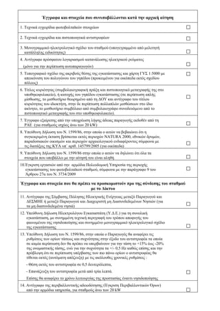 Έγγραφα και στοιχεία που συνυποβάλλονται κατά την αρχική αίτηση

1. Τεχνικά εγχειρίδια φωτοβολταϊκών στοιχείων

2. Τεχνικά εγχειρίδια και πιστοποιητικά αντιστροφέων

3. Μονογραμμικό ηλεκτρολογικό σχέδιο του σταθμού (υπογεγραμμένο από μελετητή
   κατάλληλης ειδικότητας)
4. Αντίγραφο πρόσφατου λογαριασμού κατανάλωσης ηλεκτρικού ρεύματος
 (μόνο για την περίπτωση αυτοπαραγωγών)
5. Τοπογραφικό σχέδιο της ακριβούς θέσης της εγκατάστασης και χάρτη ΓΥΣ 1:5000 με
   απεικόνιση του πολυγώνου του γηπέδου (προκειμένου για οικόπεδα εκτός σχεδίου
   πόλεως)
6. Τίτλος κυριότητας (συμβολαιογραφική πράξη και πιστοποιητικό μεταγραφής της στο
   υποθηκοφυλακείο), ή κατοχής του γηπέδου εγκατάστασης (σε περίπτωση απλής
   μίσθωσης, το μισθωτήριο θεωρημένο από τη ΔΟΥ και αντίγραφο του τίτλου
   κυριότητας του ιδιοκτήτη, στην δε περίπτωση πολλαπλών μισθώσεων στο ίδιο
   ακίνητο, το μισθωτήριο συμβόλαιο από συμβολαιογράφο συνοδευόμενο από το
   πιστοποιητικό μεταγραφής του στο υποθηκοφυλακείο).
7. Έγγραφο εξαίρεσης από την υποχρέωση λήψης άδειας παραγωγής εκδοθέν από τη
   ΡΑΕ (για σταθμούς ισχύος άνω των 20 kW)
8. Υπεύθυνη Δήλωση του Ν. 1599/86, στην οποία ο αιτών να βεβαιώνει ότι η
   συγκεκριμένη έκταση βρίσκεται εκτός περιοχών NATURA 2000, εθνικών δρυμών,
   παραδοσιακών οικισμών και περιοχών αρχαιολογικού ενδιαφέροντος σύμφωνα με
   τις διατάξεις της ΚΥΑ υπ΄ αριθ. 145799/2005 (για οικόπεδα)
9. Υπεύθυνη Δήλωση του Ν. 1599/86 στην οποία ο αιτών να δηλώνει ότι όλα τα
   στοιχεία που υποβάλλει με την αίτησή του είναι αληθή
10.Έγκριση εργασιών από την αρμόδια Πολεοδομική Yπηρεσία της περιοχής
   εγκατάστασης του φωτοβολταϊκού σταθμού, σύμφωνα με την παράγραφο 9 του
   Άρθρου 27α του Ν. 3734/2009

Έγγραφα και στοιχεία που θα πρέπει να προσκομιστούν προ της σύνδεσης του σταθμού
                                   με το Δίκτυο
11. Αντίγραφο της Σύμβασης Πώλησης Ηλεκτρικής Ενέργειας μεταξύ Παραγωγού και
    ΔΕΣΜΗΕ ή μεταξύ Παραγωγού και Διαχειριστή μη Διασυνδεδεμένων Νησιών (για
    τα μη διασυνδεδεμένα νησιά)
12. Υπεύθυνη Δήλωση Ηλεκτρολόγου Εγκαταστάτη (Υ.Δ.Ε.) για τη συνολική
    εγκατάσταση, με συνημμένη τεχνική περιγραφή του τρόπου αποφυγής του
    φαινομένου της νησιδοποίησης και συνημμένο μονογραμμικό ηλεκτρολογικό σχέδιο
    της εγκατάστασης
13. Υπεύθυνη Δήλωση του Ν. 1599/86, στην οποία ο Παραγωγός θα αναφέρει τις
    ρυθμίσεις των ορίων τάσεως και συχνότητας στην έξοδο του αντιστροφέα τα οποία
    σε καμία περίπτωση δεν θα πρέπει να υπερβαίνουν για την τάση το +15% έως -20%
    της ονομαστικής τάσης, ενώ για την συχνότητα τα +/- 0,5 Hz καθώς επίσης και την
    πρόβλεψη ότι σε περίπτωση υπέρβασης των πιο πάνω ορίων ο αντιστροφέας θα
    τίθεται εκτός (αυτόματη απόζευξη) με τις ακόλουθες χρονικές ρυθμίσεις :
   - Θέση εκτός του αντιστροφέα σε 0,5 δευτερόλεπτα,
   - Επανάζευξη του αντιστροφέα μετά από τρία λεπτά.
   Επίσης θα αναφέρει το χρόνο λειτουργίας της προστασίας έναντι νησιδοποίησης
14. Αντίγραφο της περιβαλλοντικής αδειοδότησης (Έγκριση Περιβαλλοντικών Όρων)
    από την αρμόδια υπηρεσία, για σταθμούς άνω των 20 kW
 