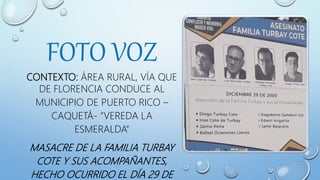FOTO VOZ
CONTEXTO: ÁREA RURAL, VÍA QUE
DE FLORENCIA CONDUCE AL
MUNICIPIO DE PUERTO RICO –
CAQUETÁ- “VEREDA LA
ESMERALDA”
MASACRE DE LA FAMILIA TURBAY
COTE Y SUS ACOMPAÑANTES,
HECHO OCURRIDO EL DÍA 29 DE
 