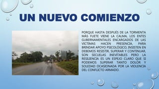 UN NUEVO COMIENZO
PORQUE HASTA DESPUÉS DE LA TORMENTA
MÁS FUETE VIENE LA CALMA, LOS ENTES
GUBERNAMENTALES ENCARGADOS DE LAS
VICTIMAS HACEN PRESENCIA, PARA
BRINDAR APOYO PSICOLÓGICO, INSISTEN EN
DEBEMOS RESISTIR, SUPERAR Y CONTINUAR,
SON SECUELAS INEVITABLES PERO LA
RESILIENCIA ES UN ESPEJO CLARO QUE SI
PODEMOS SUPERAR TANTO DOLOR Y
SOLEDAD OCASIONADA POR LA VIOLENCIA
DEL CONFLICTO ARMADO.
 