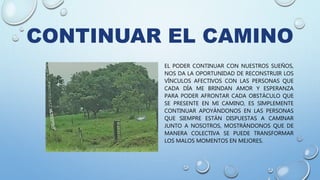 CONTINUAR EL CAMINO
EL PODER CONTINUAR CON NUESTROS SUEÑOS,
NOS DA LA OPORTUNIDAD DE RECONSTRUIR LOS
VÍNCULOS AFECTIVOS CON LAS PERSONAS QUE
CADA DÍA ME BRINDAN AMOR Y ESPERANZA
PARA PODER AFRONTAR CADA OBSTÁCULO QUE
SE PRESENTE EN MI CAMINO, ES SIMPLEMENTE
CONTINUAR APOYÁNDONOS EN LAS PERSONAS
QUE SIEMPRE ESTÁN DISPUESTAS A CAMINAR
JUNTO A NOSOTROS, MOSTRÁNDONOS QUE DE
MANERA COLECTIVA SE PUEDE TRANSFORMAR
LOS MALOS MOMENTOS EN MEJORES.
 
