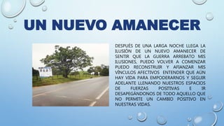 UN NUEVO AMANECER
DESPUÉS DE UNA LARGA NOCHE LLEGA LA
ILUSIÓN DE UN NUEVO AMANECER DE
SENTIR QUE LA GUERRA ARREBATO MIS
ILUSIONES, PUEDO VOLVER A COMENZAR
PUEDO RECONSTRUIR Y AFIANZAR MIS
VÍNCULOS AFECTIVOS ENTENDER QUE AÚN
HAY VIDA PARA EMPODERARNOS Y SEGUIR
ADELANTE LLENANDO NUESTROS ESPACIOS
DE FUERZAS POSITIVAS E IR
DESAPEGÁNDONOS DE TODO AQUELLO QUE
NO PERMITE UN CAMBIO POSITIVO EN
NUESTRAS VIDAS.
 