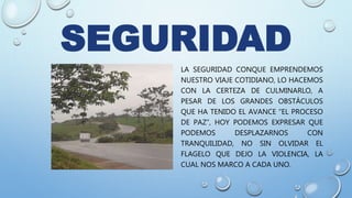 SEGURIDAD
LA SEGURIDAD CONQUE EMPRENDEMOS
NUESTRO VIAJE COTIDIANO, LO HACEMOS
CON LA CERTEZA DE CULMINARLO, A
PESAR DE LOS GRANDES OBSTÁCULOS
QUE HA TENIDO EL AVANCE “EL PROCESO
DE PAZ”, HOY PODEMOS EXPRESAR QUE
PODEMOS DESPLAZARNOS CON
TRANQUILIDAD, NO SIN OLVIDAR EL
FLAGELO QUE DEJO LA VIOLENCIA, LA
CUAL NOS MARCO A CADA UNO.
 