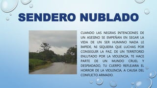 SENDERO NUBLADO
CUANDO LAS NEGRAS INTENCIONES DE
UN ASESINO SE EMPEÑAN EN SEGAR LA
VIDA DE UN SER HUMANO NADA LE
IMPIDE, NI SIQUIERA QUE LUCHAS POR
CONSEGUIR LA PAZ, DE UN TERRITORIO
ENLUTADO POR LA VIOLENCIA, TE HACE
PARTE DE UN MUNDO CRUEL Y
DESPIADADO, TU CUERPO REFLEJARA EL
HORROR DE LA VIOLENCIA, A CAUSA DEL
CONFLICTO ARMADO.
 