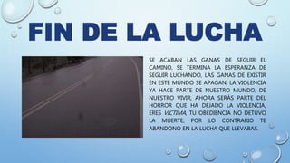 FIN DE LA LUCHA
SE ACABAN LAS GANAS DE SEGUIR EL
CAMINO, SE TERMINA LA ESPERANZA DE
SEGUIR LUCHANDO, LAS GANAS DE EXISTIR
EN ESTE MUNDO SE APAGAN, LA VIOLENCIA
YA HACE PARTE DE NUESTRO MUNDO, DE
NUESTRO VIVIR, AHORA SERÁS PARTE DEL
HORROR QUE HA DEJADO LA VIOLENCIA,
ERES VICTIMA, TU OBEDIENCIA NO DETUVO
LA MUERTE, POR LO CONTRARIO TE
ABANDONO EN LA LUCHA QUE LLEVABAS.
 