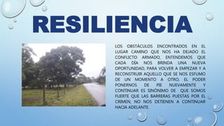 RESILIENCIA
LOS OBSTÁCULOS ENCONTRADOS EN EL
LUGAR CAMINO QUE NOS HA DEJADO EL
CONFLICTO ARMADO, ENTENDEMOS QUE
CADA DÍA NOS BRINDA UNA NUEVA
OPORTUNIDAD, PARA VOLVER A EMPEZAR Y A
RECONSTRUIR AQUELLO QUE SE NOS ESFUMO
DE UN MOMENTO A OTRO, EL PODER
PONERNOS DE PIE NUEVAMENTE Y
CONTINUAR ES SINÓNIMO DE QUE SOMOS
FUERTE QUE LAS BARRERAS PUESTAS POR EL
CRIMEN, NO NOS DETIENEN A CONTINUAR
HACIA ADELANTE.
 