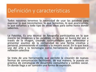Definición y características
Todos nosotros tenemos la necesidad de usar las palabras para
expresar lo que necesitamos, lo que tememos, lo que acariciamos,
lo que soñamos y todo tipo de otras ideas para como hasta donde
sabemos.
La FotoVoz, Es una técnica de fotografía participativa en la que
mezcla las imágenes y las palabras; en la que se busca dar voz a
través de la imagen, creando oportunidades para reflexionar y
presentar asuntos de la comunidad de una forma creativa y
personal, promoviendo el cambio y la mejora social. En la que hace
uso del arte y la tecnología como herramienta de expresión y
reflexión colectiva
Se trata de una herramienta que permite la creación de nuevas
formas de comunicación facilitando, de esa manera, la puesta en
práctica de estrategias de desarrollo comunitario y cambio social.
En donde llega a ser también una forma de expresión.
 