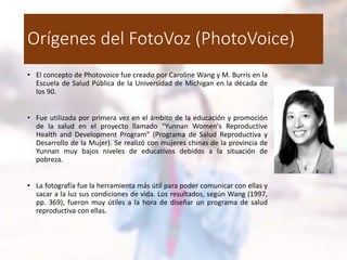 Orígenes del FotoVoz (PhotoVoice)
• El concepto de Photovoice fue creado por Caroline Wang y M. Burris en la
Escuela de Salud Pública de la Universidad de Michigan en la década de
los 90.
• Fue utilizada por primera vez en el ámbito de la educación y promoción
de la salud en el proyecto llamado "Yunnan Women's Reproductive
Health and Development Program“ (Programa de Salud Reproductiva y
Desarrollo de la Mujer). Se realizó con mujeres chinas de la provincia de
Yunnan muy bajos niveles de educativos debidos a la situación de
pobreza.
• La fotografía fue la herramienta más útil para poder comunicar con ellas y
sacar a la luz sus condiciones de vida. Los resultados, según Wang (1997,
pp. 369), fueron muy útiles a la hora de diseñar un programa de salud
reproductiva con ellas.
 